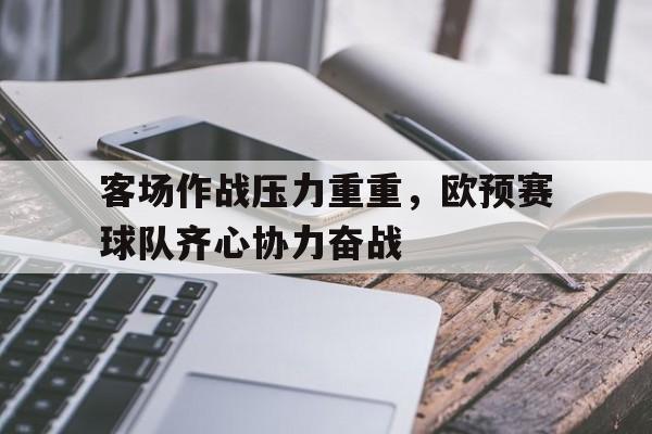 杏彩体育登录-关于客场作战压力重重,欧预赛球队齐心协力奋战的信息